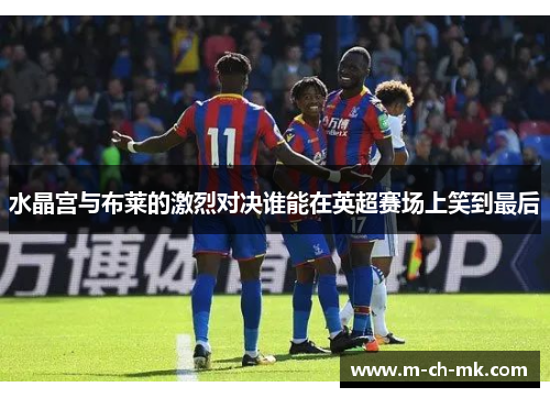 水晶宫与布莱的激烈对决谁能在英超赛场上笑到最后